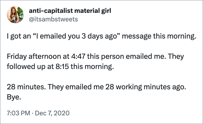 I got an “I emailed you 3 days ago” message this morning. Friday afternoon at 4:47 this person emailed me. They followed up at 8:15 this morning. 28 minutes. They emailed me 28 working minutes ago. Bye.