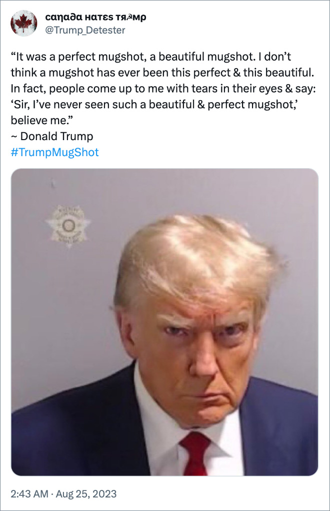 “It was a perfect mugshot, a beautiful mugshot. I don’t think a mugshot has ever been this perfect & this beautiful. In fact, people come up to me with tears in their eyes & say: ‘Sir, I’ve never seen such a beautiful & perfect mugshot,’ believe me.” ~ Donald Trump