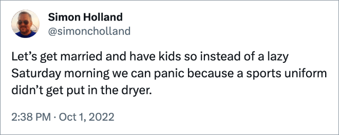 Let’s get married and have kids so instead of a lazy Saturday morning we can panic because a sports uniform didn’t get put in the dryer.