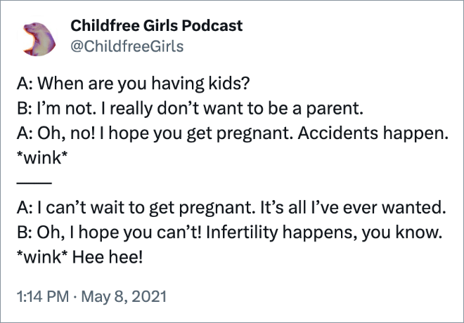 A: When are you having kids?
B: I’m not. I really don’t want to be a parent.
A: Oh, no! I hope you get pregnant. Accidents happen. *wink*
——
A: I can’t wait to get pregnant. It’s all I’ve ever wanted.
B: Oh, I hope you can’t! Infertility happens, you know. *wink* Hee hee!