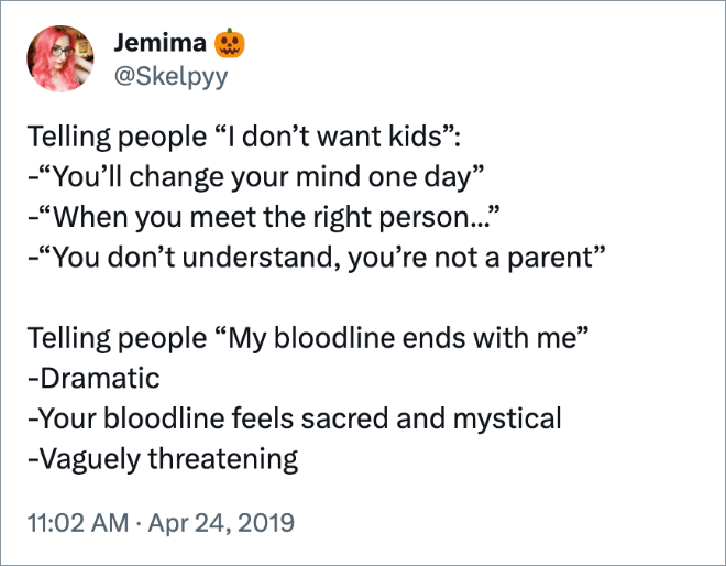 Telling people “I don’t want kids”:
-“You’ll change your mind one day”
-“When you meet the right person...”
-“You don’t understand, you’re not a parent”

Telling people “My bloodline ends with me”
-Dramatic 
-Your bloodline feels sacred and mystical
-Vaguely threatening
