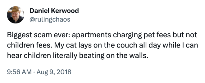 Biggest scam ever: apartments charging pet fees but not children fees. My cat lays on the couch all day while I can hear children literally beating on the walls.