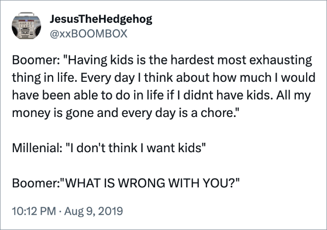 Boomer: "Having kids is the hardest most exhausting thing in life. Every day I think about how much I would have been able to do in life if I didnt have kids. All my money is gone and every day is a chore."

Millenial: "I don't think I want kids"

Boomer:"WHAT IS WRONG WITH YOU?"
