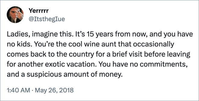 Ladies, imagine this. It’s 15 years from now, and you have no kids. You’re the cool wine aunt that occasionally comes back to the country for a brief visit before leaving for another exotic vacation. You have no commitments, and a suspicious amount of money.