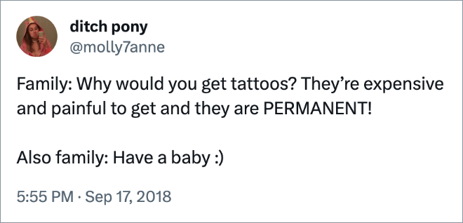 Family: Why would you get tattoos? They’re expensive and painful to get and they are PERMANENT! Also family: Have a baby :)