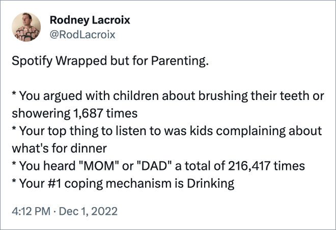Spotify Wrapped but for Parenting. * You argued with children about brushing their teeth or showering 1,687 times * Your top thing to listen to was kids complaining about what's for dinner * You heard "MOM" or "DAD" a total of 216,417 times * Your #1 coping mechanism is Drinking