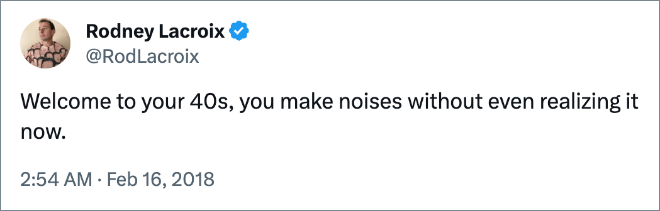 Welcome to your 40s, you make noises without even realizing it now.