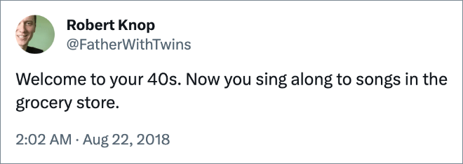 Welcome to your 40s. Now you sing along to songs in the grocery store.