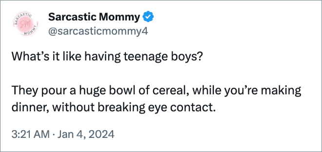 What’s it like having teenage boys? They pour a huge bowl of cereal, while you’re making dinner, without breaking eye contact.