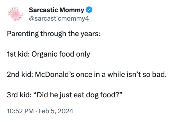Parenting through the years:

1st kid: Organic food only

2nd kid: McDonald’s once in a while isn’t so bad.

3rd kid: “Did he just eat dog food?”