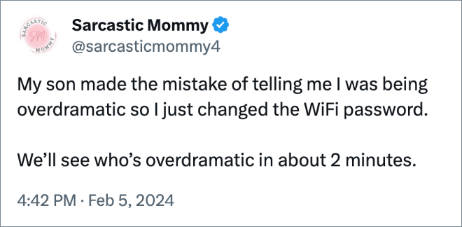 My son made the mistake of telling me I was being overdramatic so I just changed the WiFi password. 

We’ll see who’s overdramatic in about 2 minutes.