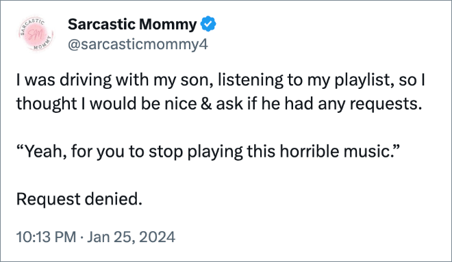I was driving with my son, listening to my playlist, so I thought I would be nice & ask if he had any requests. 

“Yeah, for you to stop playing this horrible music.”

Request denied.