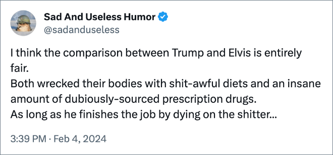 I think the comparison between Trump and Elvis is entirely fair. Both wrecked their bodies with shit-awful diets and an insane amount of dubiously-sourced prescription drugs. As long as he finishes the job by dying on the shitter...