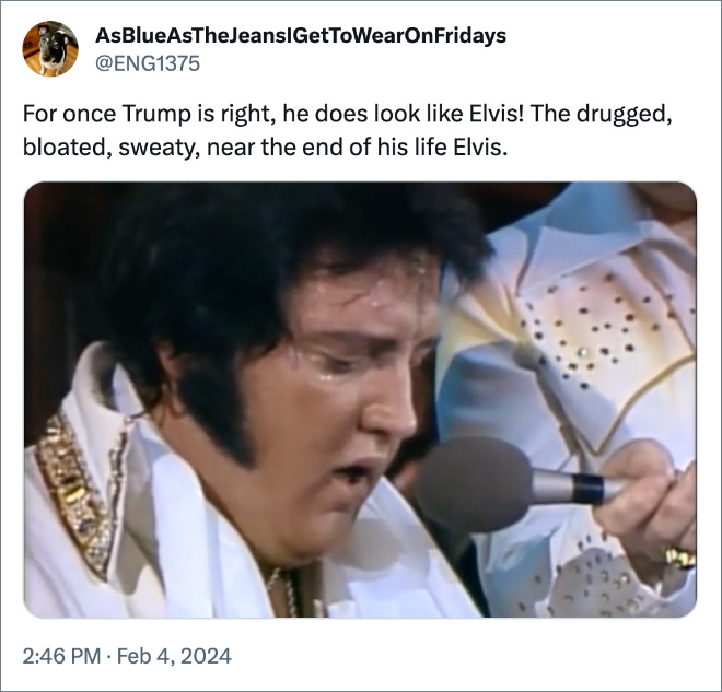 For once Trump is right, he does look like Elvis! The drugged, bloated, sweaty, near the end of his life Elvis.