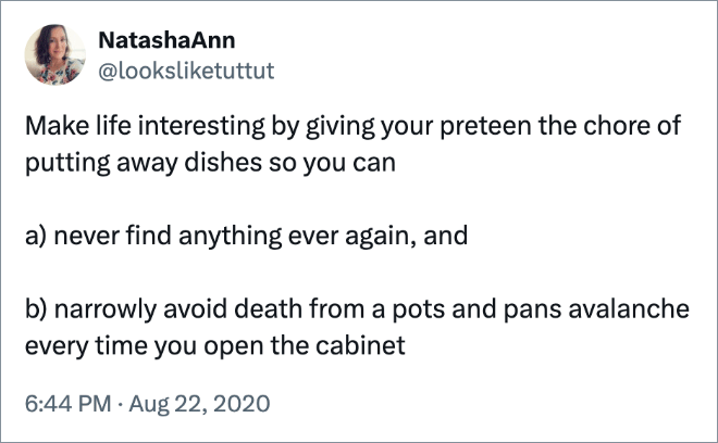 Make life interesting by giving your preteen the chore of putting away dishes so you can a) never find anything ever again, and b) narrowly avoid death from a pots and pans avalanche every time you open the cabinet