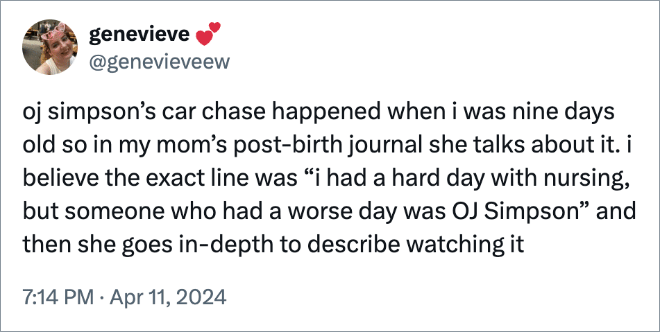 oj simpson’s car chase happened when i was nine days old so in my mom’s post-birth journal she talks about it. i believe the exact line was “i had a hard day with nursing, but someone who had a worse day was OJ Simpson” and then she goes in-depth to describe watching it