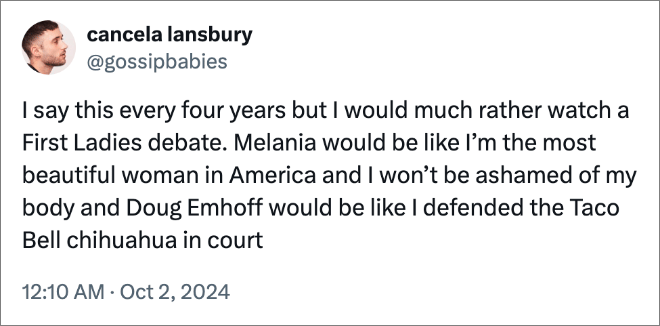 I say this every four years but I would much rather watch a First Ladies debate. Melania would be like I’m the most beautiful woman in America and I won’t be ashamed of my body and Doug Emhoff would be like I defended the Taco Bell chihuahua in court