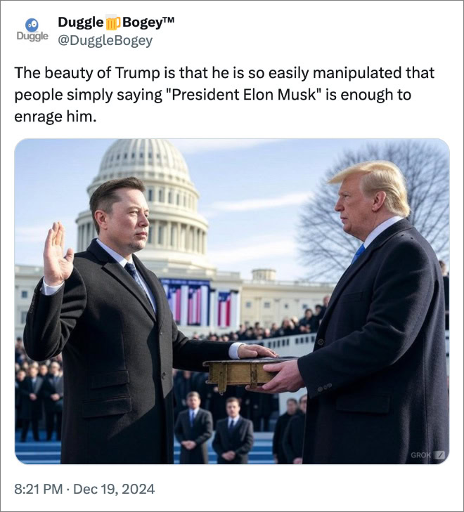 The beauty of Trump is that he is so easily manipulated that people simply saying "President Elon Musk" is enough to enrage him.