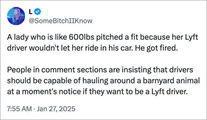 A lady who is like 600lbs pitched a fit because her Lyft driver wouldn't let her ride in his car. He got fired. People in comment sections are insisting that drivers should be capable of hauling around a barnyard animal at a moment's notice if they want to be a Lyft driver.