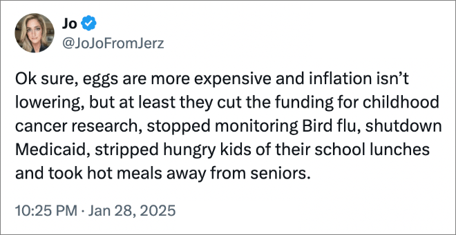 Ok sure, eggs are more expensive and inflation isn’t lowering, but at least they cut the funding for childhood cancer research, stopped monitoring Bird flu, shutdown Medicaid, stripped hungry kids of their school lunches and took hot meals away from seniors.