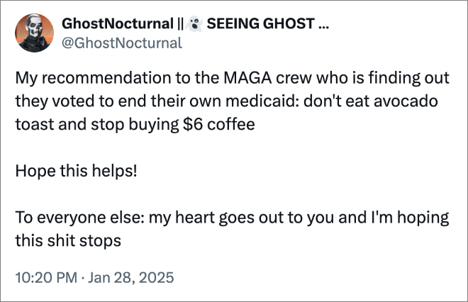 My recommendation to the MAGA crew who is finding out they voted to end their own medicaid: don't eat avocado toast and stop buying $6 coffee Hope this helps! To everyone else: my heart goes out to you and I'm hoping this shit stops