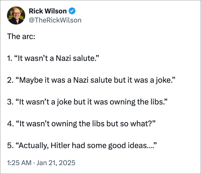 The arc: 1. “It wasn’t a Nazi salute.” 2. “Maybe it was a Nazi salute but it was a joke.” 3. “It wasn’t a joke but it was owning the libs.” 4. “It wasn’t owning the libs but so what?” 5. “Actually, Hitler had some good ideas….”