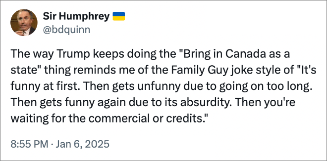 The way Trump keeps doing the "Bring in Canada as a state" thing reminds me of the Family Guy joke style of "It's funny at first. Then gets unfunny due to going on too long. Then gets funny again due to its absurdity. Then you're waiting for the commercial or credits."