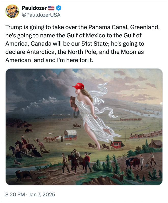 Trump is going to take over the Panama Canal, Greenland, he's going to name the Gulf of Mexico to the Gulf of America, Canada will be our 51st State; he's going to declare Antarctica, the North Pole, and the Moon as American land and I'm here for it.