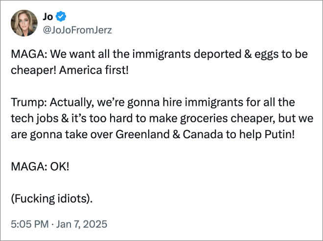 MAGA: We want all the immigrants deported & eggs to be cheaper! America first! Trump: Actually, we’re gonna hire immigrants for all the tech jobs & it’s too hard to make groceries cheaper, but we are gonna take over Greenland & Canada to help Putin! MAGA: OK! 