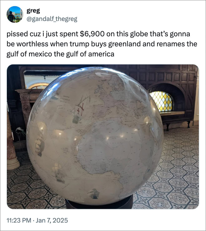 pissed cuz i just spent $6,900 on this globe that’s gonna be worthless when trump buys greenland and renames the gulf of mexico the gulf of america