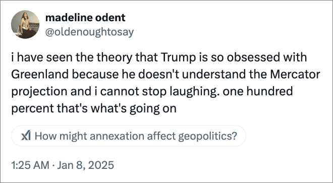 i have seen the theory that Trump is so obsessed with Greenland because he doesn't understand the Mercator projection and i cannot stop laughing. one hundred percent that's what's going on