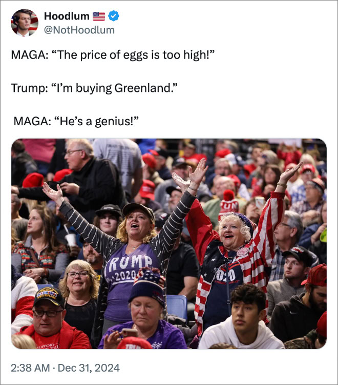 MAGA: “The price of eggs is too high!” Trump: “I’m buying Greenland.” MAGA: “He’s a genius!”