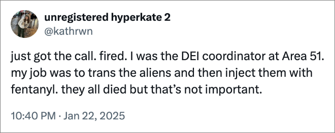 just got the call. fired. I was the DEI coordinator at Area 51. my job was to trans the aliens and then inject them with fentanyl. they all died but that’s not important.