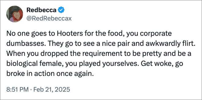 No one goes to Hooters for the food, you corporate dumbasses. They go to see a nice pair and awkwardly flirt. When you dropped the requirement to be pretty and be a biological female, you played yourselves. Get woke, go broke in action once again.