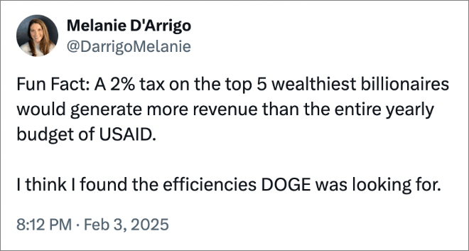 Fun Fact: A 2% tax on the top 5 wealthiest billionaires would generate more revenue than the entire yearly budget of USAID. I think I found the efficiencies DOGE was looking for.